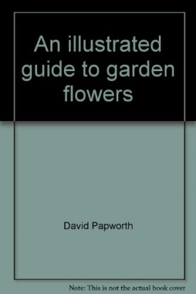 An illustrated guide to garden flowers: Packed with practical advice on how to grow over 450 exciting and colorful plants to enhance your garden Papworth, David