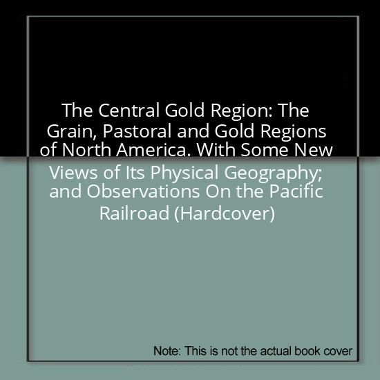 The Central Gold Region: The Grain, Pastoral and Gold Regions of North America. With Some New Views of Its Physical Geography; and Observations On the Pacific Railroad (Hardcover)