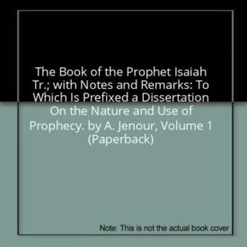 The Book of the Prophet Isaiah Tr.; with Notes and Remarks: To Which Is Prefixed a Dissertation On the Nature and Use of Prophecy. by A. Jenour, Volume 1 (Paperback)