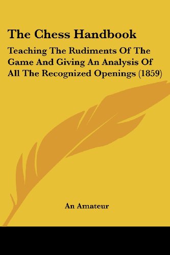 The Chess Handbook: Teaching The Rudiments Of The Game And Giving An Analysis Of All The Recognized Openings (1859) [Paperback] An Amateur