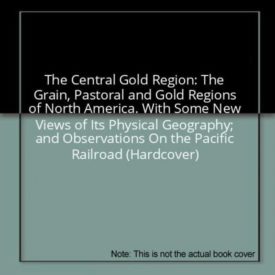 The Central Gold Region: The Grain, Pastoral and Gold Regions of North America. With Some New Views of Its Physical Geography; and Observations On the Pacific Railroad (Hardcover)
